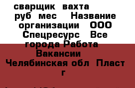 сварщик. вахта. 40 000 руб./мес. › Название организации ­ ООО Спецресурс - Все города Работа » Вакансии   . Челябинская обл.,Пласт г.